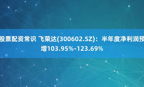 股票配资常识 飞荣达(300602.SZ)：半年度净利润预增103.95%-123.69%