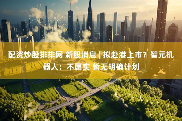 配资炒股排排网 新股消息 | 拟赴港上市？智元机器人：不属实 暂无明确计划