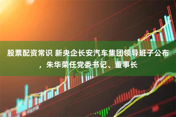 股票配资常识 新央企长安汽车集团领导班子公布，朱华荣任党委书记、董事长
