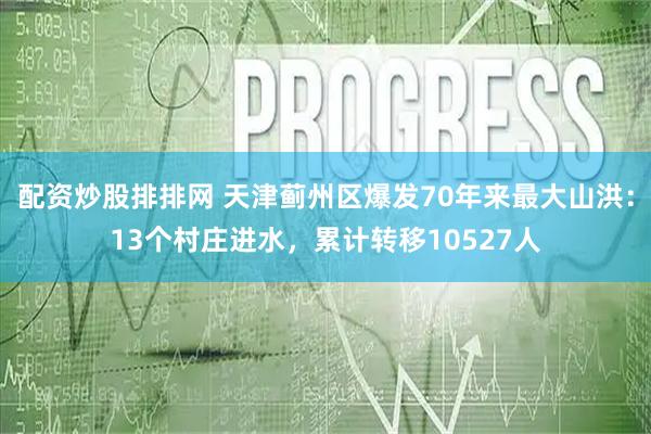配资炒股排排网 天津蓟州区爆发70年来最大山洪：13个村庄进水，累计转移10527人