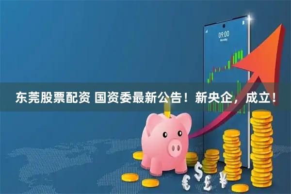 东莞股票配资 国资委最新公告！新央企，成立！