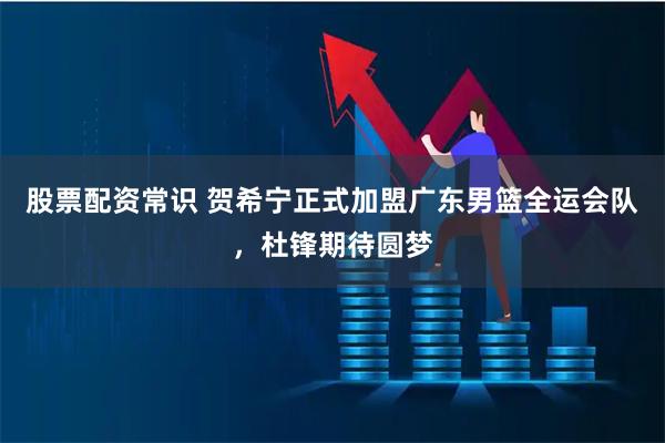 股票配资常识 贺希宁正式加盟广东男篮全运会队，杜锋期待圆梦