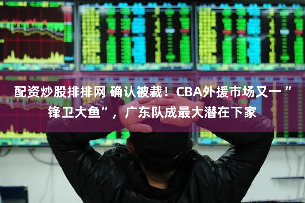 配资炒股排排网 确认被裁！CBA外援市场又一“锋卫大鱼”，广东队成最大潜在下家