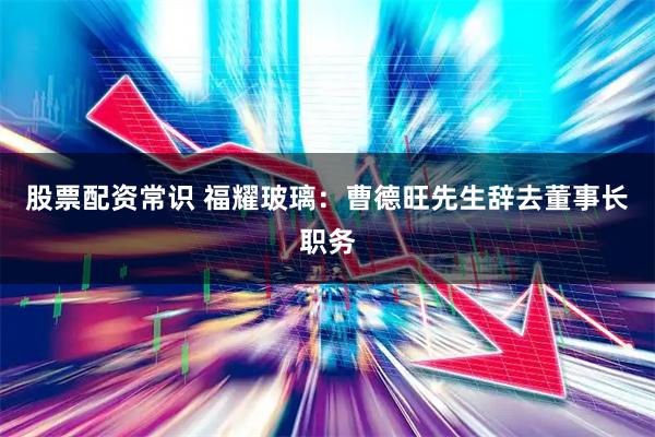 股票配资常识 福耀玻璃：曹德旺先生辞去董事长职务