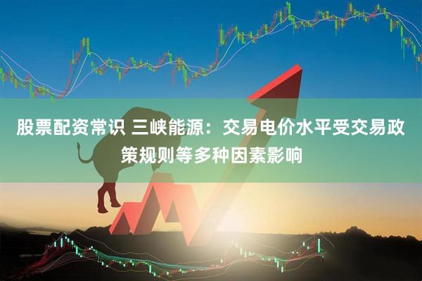 股票配资常识 三峡能源：交易电价水平受交易政策规则等多种因素影响