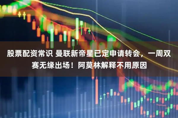 股票配资常识 曼联新帝星已定申请转会，一周双赛无缘出场！阿莫林解释不用原因