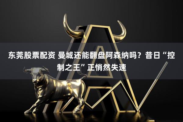 东莞股票配资 曼城还能翻盘阿森纳吗？昔日“控制之王”正悄然失速