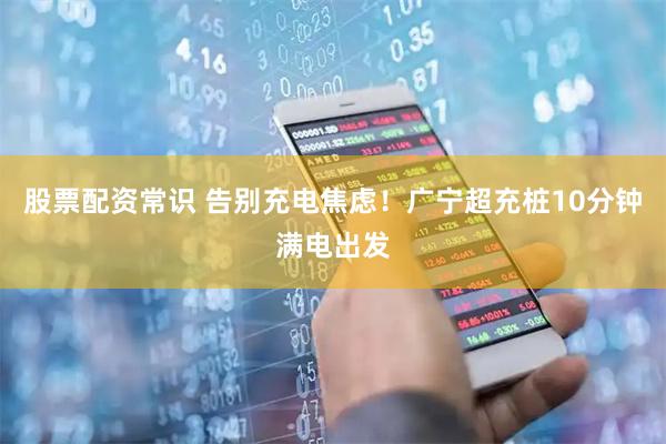 股票配资常识 告别充电焦虑！广宁超充桩10分钟满电出发